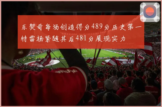 东契奇每场创造得分489分历史第一特雷杨紧随其后481分展现实力