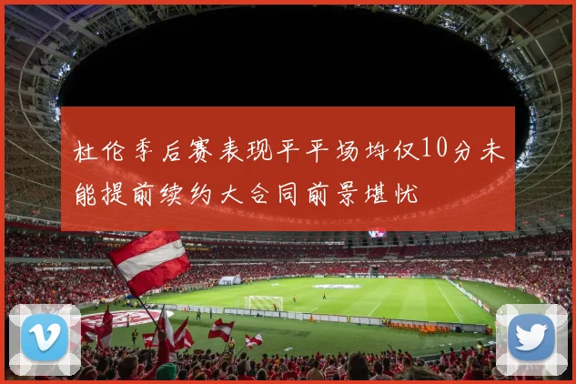 杜伦季后赛表现平平场均仅10分未能提前续约大合同前景堪忧
