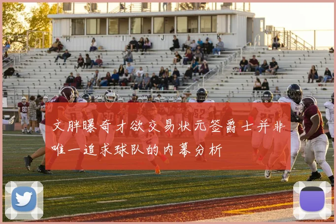 文胖曝奇才欲交易状元签爵士并非唯一追求球队的内幕分析