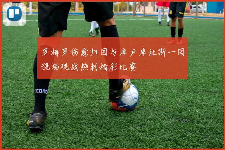 罗梅罗伤愈归国与库卢库杜斯一同现场观战热刺精彩比赛