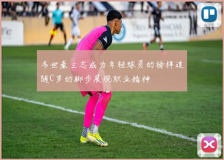 韦世豪立志成为年轻球员的榜样追随C罗的脚步展现职业精神