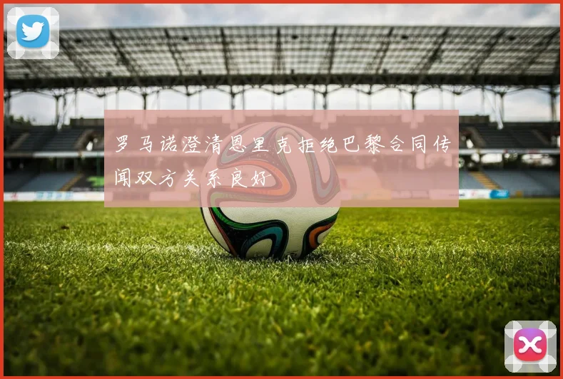 罗马诺澄清恩里克拒绝巴黎合同传闻双方关系良好