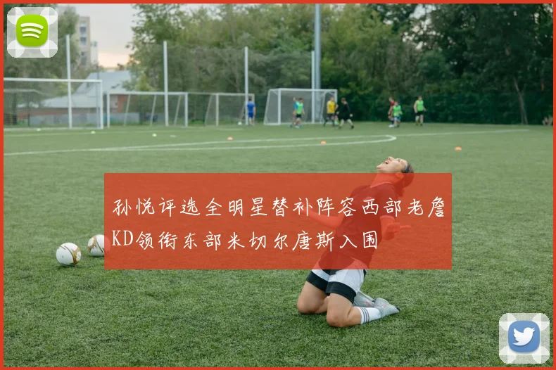 孙悦评选全明星替补阵容西部老詹KD领衔东部米切尔唐斯入围