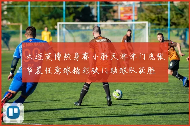 大连英博热身赛小胜天津津门虎张华晨任意球精彩破门助球队获胜