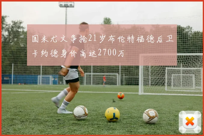 国米尤文争抢21岁布伦特福德后卫卡约德身价高达2700万
