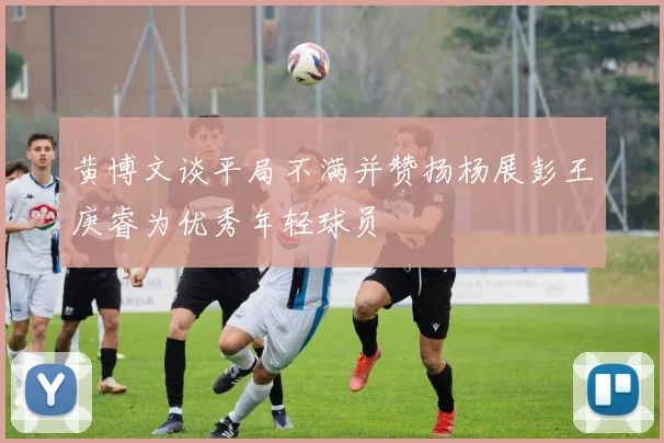黄博文谈平局不满并赞扬杨展彭王庚睿为优秀年轻球员