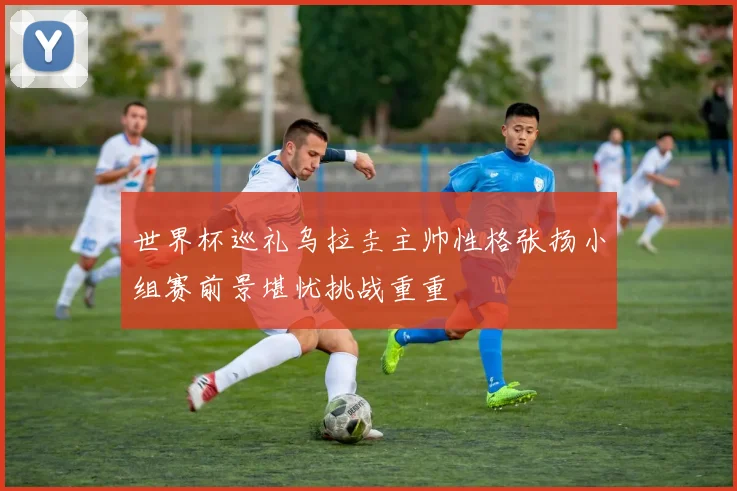世界杯巡礼乌拉圭主帅性格张扬小组赛前景堪忧挑战重重