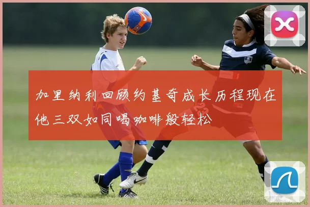 加里纳利回顾约基奇成长历程现在他三双如同喝咖啡般轻松