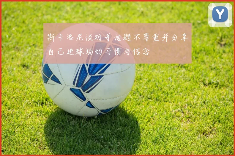 斯卡洛尼谈对手话题不尊重并分享自己进球场的习惯与信念