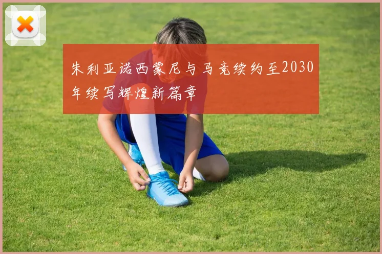 朱利亚诺西蒙尼与马竞续约至2030年续写辉煌新篇章