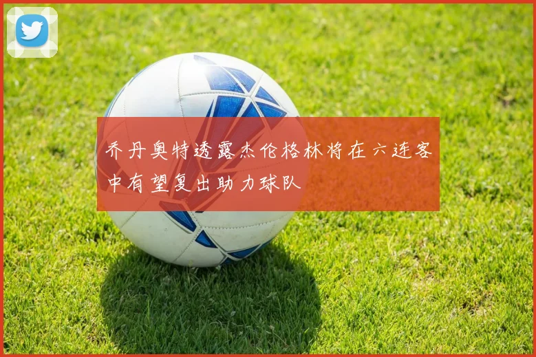 乔丹奥特透露杰伦格林将在六连客中有望复出助力球队
