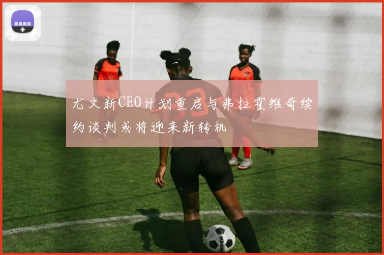 尤文新CEO计划重启与弗拉霍维奇续约谈判或将迎来新转机