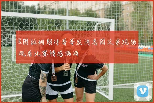 K图拉姆期待哥哥发消息因父亲现场观看比赛情感满满