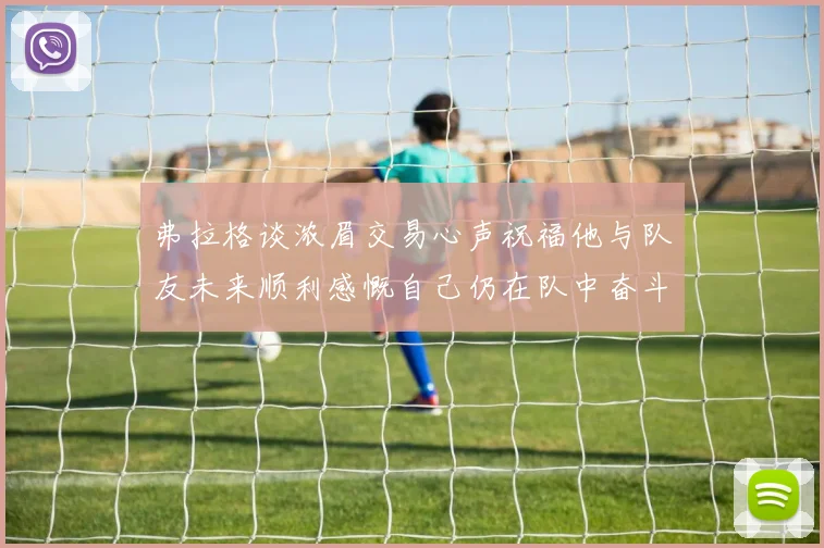 弗拉格谈浓眉交易心声祝福他与队友未来顺利感慨自己仍在队中奋斗