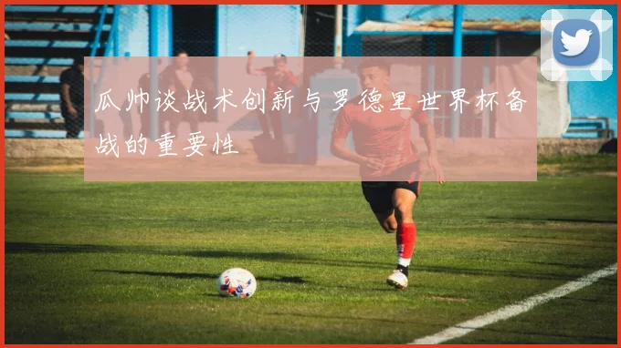瓜帅谈战术创新与罗德里世界杯备战的重要性