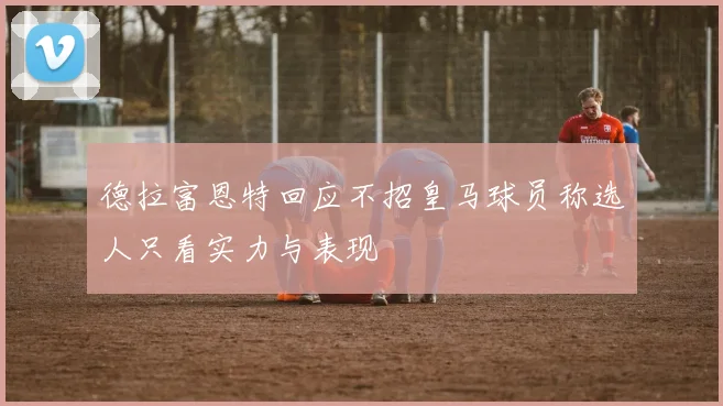 德拉富恩特回应不招皇马球员称选人只看实力与表现