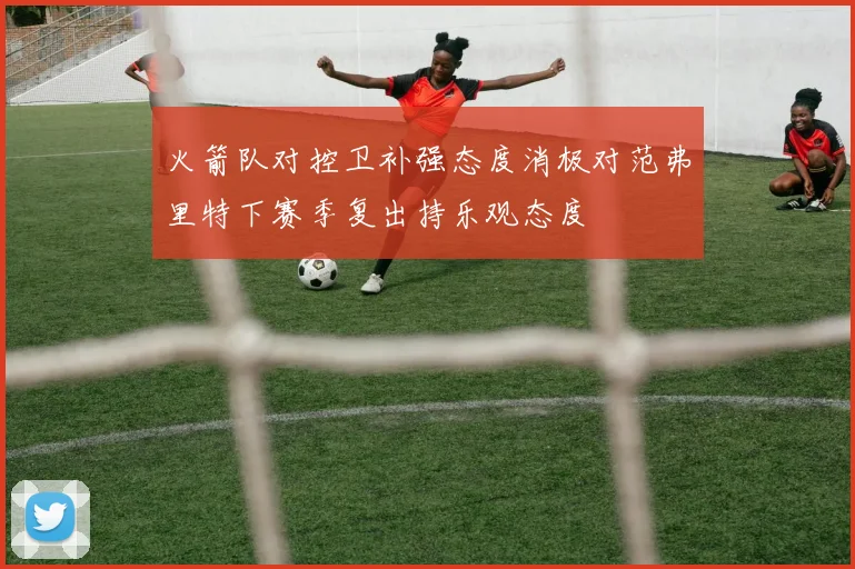 火箭队对控卫补强态度消极对范弗里特下赛季复出持乐观态度