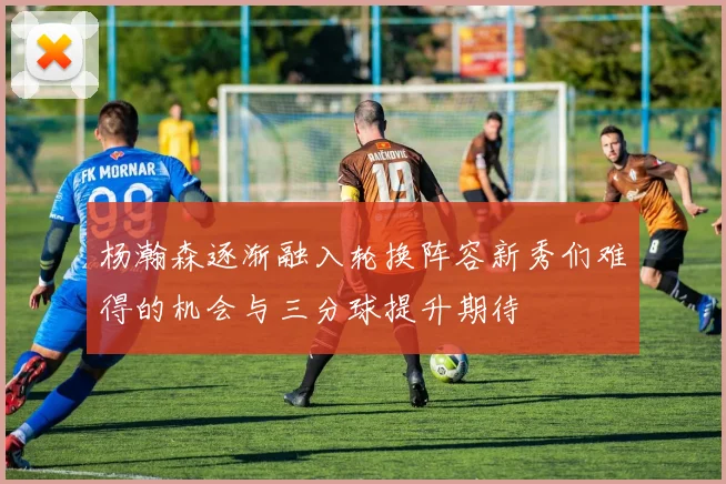 杨瀚森逐渐融入轮换阵容新秀们难得的机会与三分球提升期待