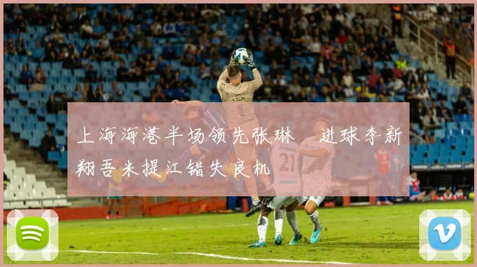 上海海港半场领先张琳芃进球李新翔吾米提江错失良机