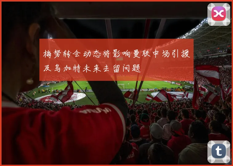 梅努转会动态将影响曼联中场引援及乌加特未来去留问题