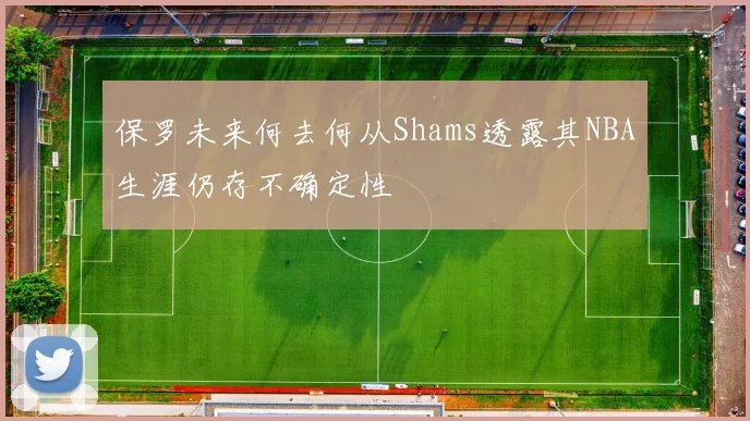 保罗未来何去何从Shams透露其NBA生涯仍存不确定性
