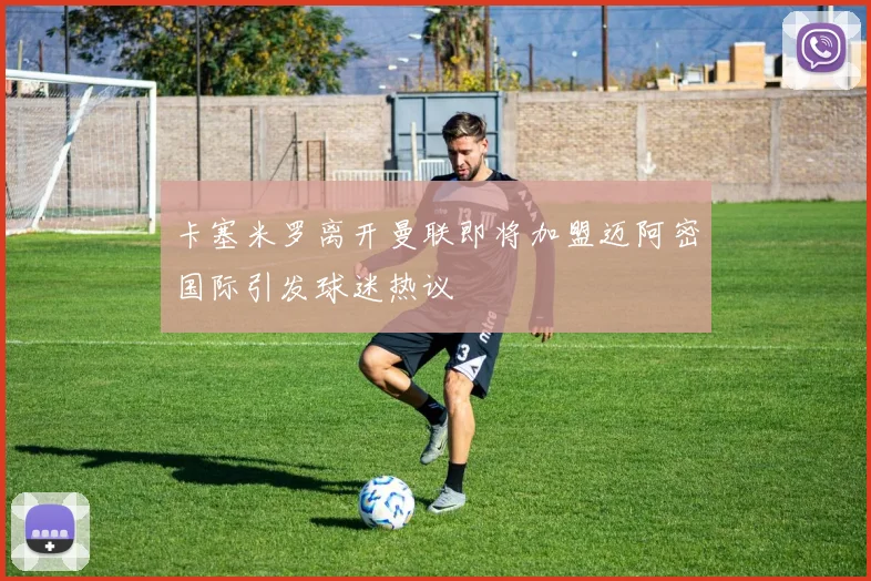 卡塞米罗离开曼联即将加盟迈阿密国际引发球迷热议