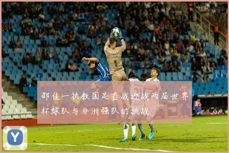 邵佳一执教国足首战迎战两届世界杯球队与非洲强队的挑战