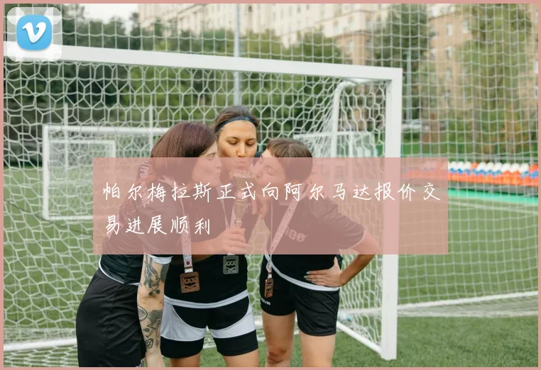 帕尔梅拉斯正式向阿尔马达报价交易进展顺利